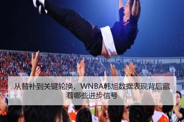 从替补到关键轮换，WNBA韩旭数据表现背后藏着哪些进步信号（kaiyun）
